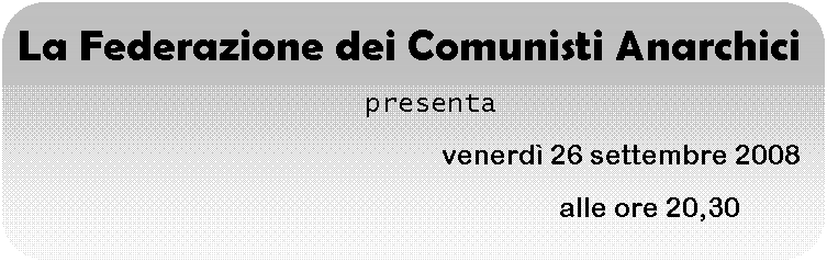 Rettangolo arrotondato: La Federazione dei Comunisti Anarchici
   presenta
                                          venerd 26 settembre 2008
                                                                         alle ore 20,30
